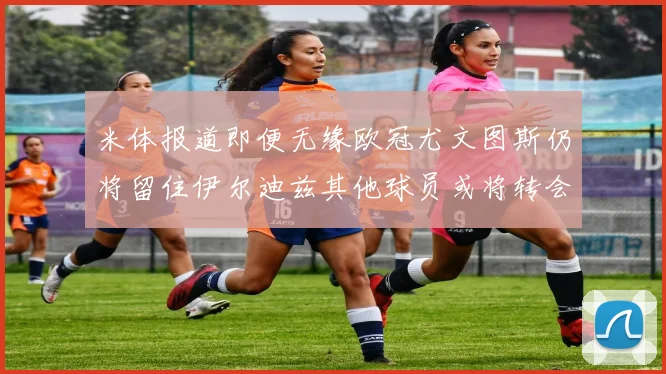 米体报道即便无缘欧冠尤文图斯仍将留住伊尔迪兹其他球员或将转会离队