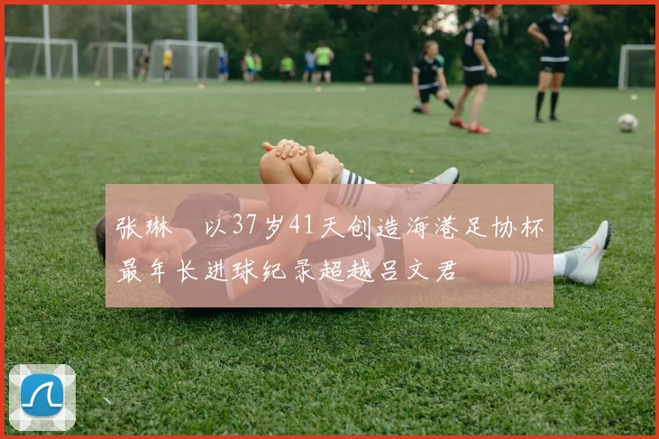 张琳芃以37岁41天创造海港足协杯最年长进球纪录超越吕文君