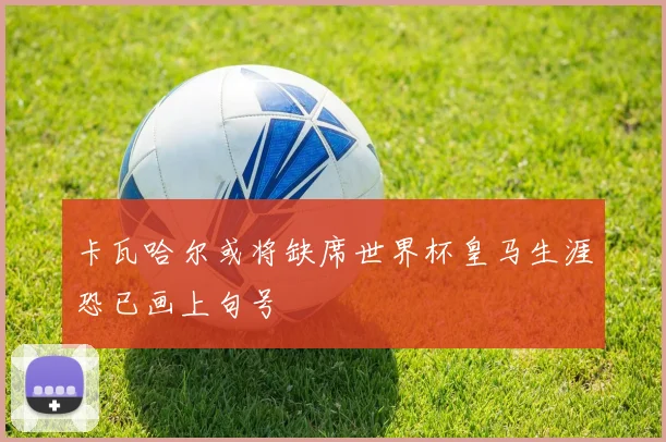 卡瓦哈尔或将缺席世界杯皇马生涯恐已画上句号
