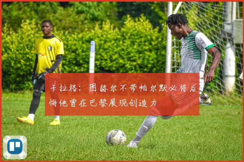 卡拉格：图赫尔不带帕尔默必将后悔他曾在巴黎展现创造力