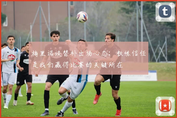 梅里诺谈替补出场心态：教练信任是我们赢得比赛的关键所在