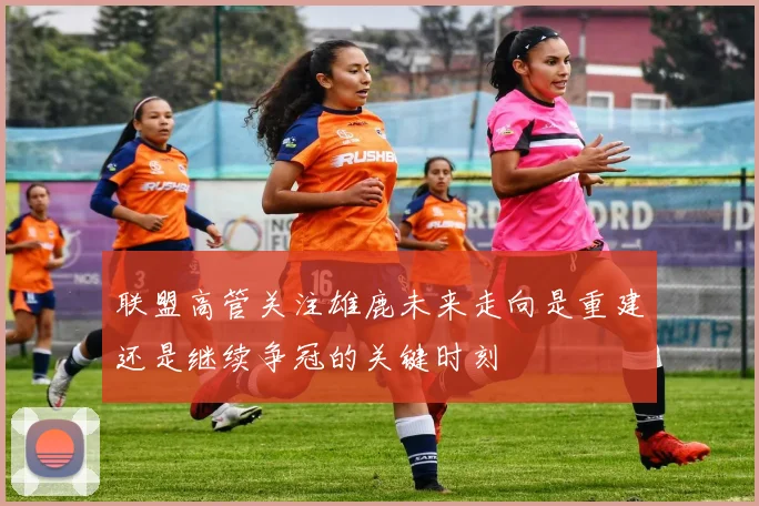 联盟高管关注雄鹿未来走向是重建还是继续争冠的关键时刻