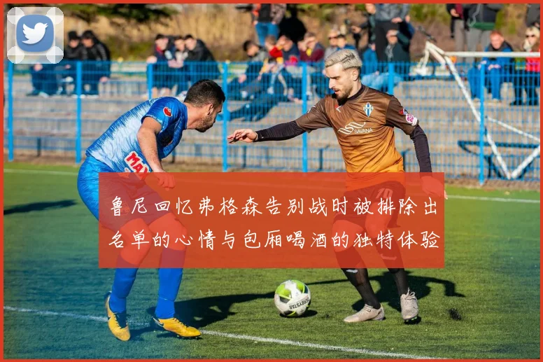 鲁尼回忆弗格森告别战时被排除出名单的心情与包厢喝酒的独特体验