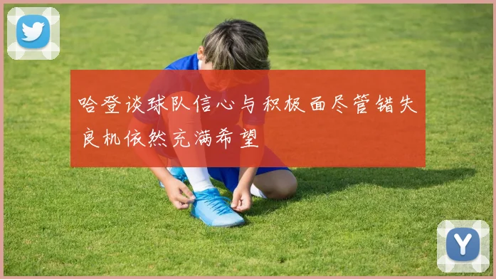 哈登谈球队信心与积极面尽管错失良机依然充满希望