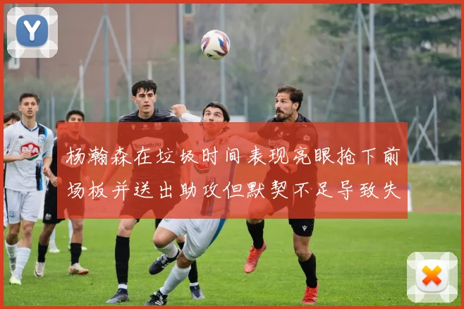 杨瀚森在垃圾时间表现亮眼抢下前场板并送出助攻但默契不足导致失误