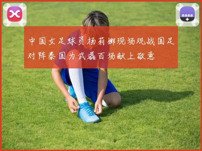 中国女足球员杨莉娜现场观战国足对阵泰国为武磊百场献上敬意