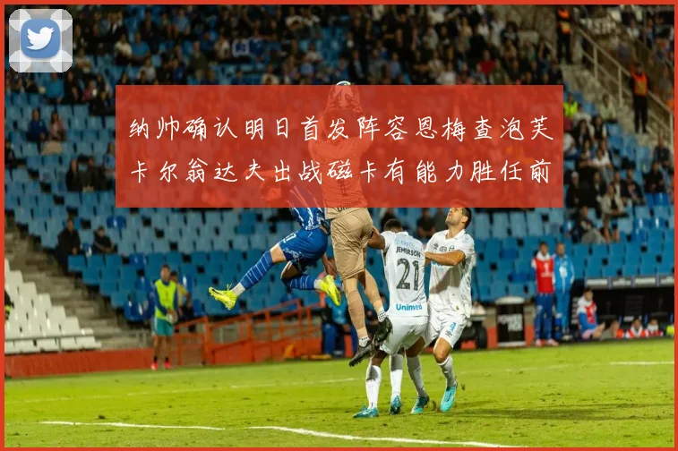 纳帅确认明日首发阵容恩梅查泡芙卡尔翁达夫出战磁卡有能力胜任前腰位置
