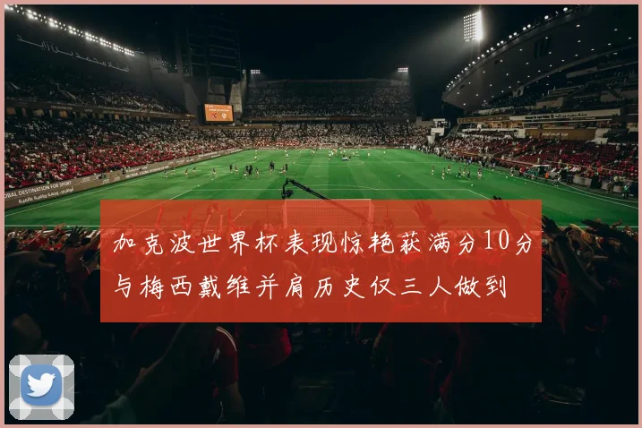 加克波世界杯表现惊艳获满分10分与梅西戴维并肩历史仅三人做到