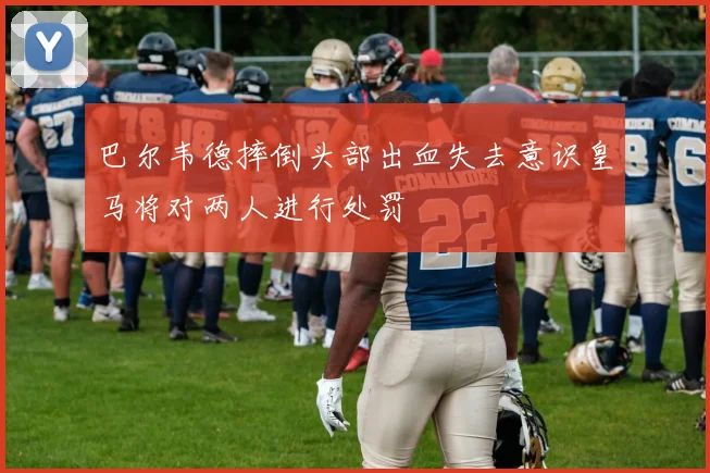 巴尔韦德摔倒头部出血失去意识皇马将对两人进行处罚