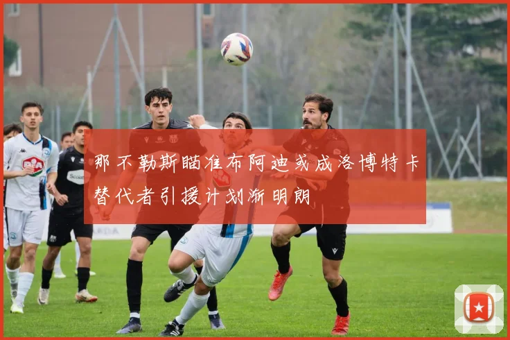 那不勒斯瞄准布阿迪或成洛博特卡替代者引援计划渐明朗