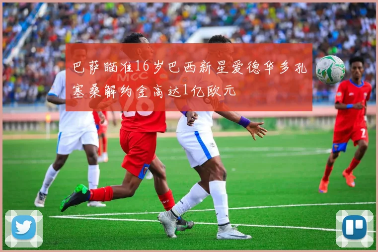 巴萨瞄准16岁巴西新星爱德华多孔塞桑解约金高达1亿欧元