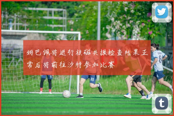 姆巴佩将进行核磁共振检查结果正常后将前往沙特参加比赛