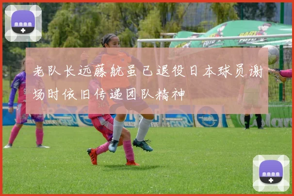 老队长远藤航虽已退役日本球员谢场时依旧传递团队精神