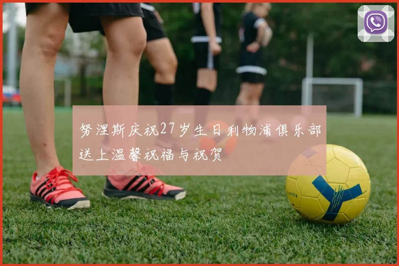努涅斯庆祝27岁生日利物浦俱乐部送上温馨祝福与祝贺