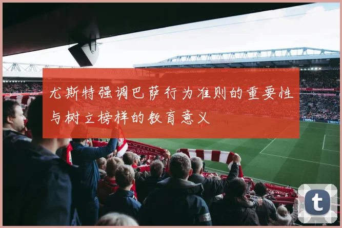 尤斯特强调巴萨行为准则的重要性与树立榜样的教育意义