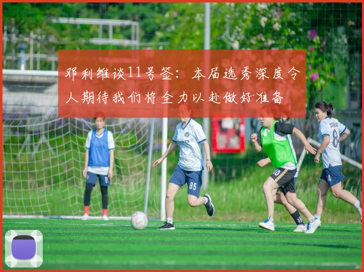 邓利维谈11号签：本届选秀深度令人期待我们将全力以赴做好准备