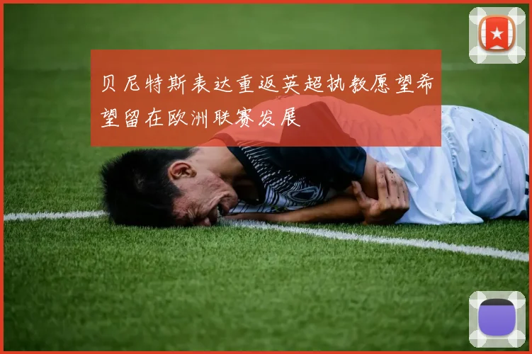 贝尼特斯表达重返英超执教愿望希望留在欧洲联赛发展