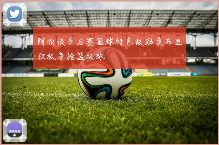 阿伦谈季后赛篮球特色鼓励莫布里积极争抢篮板球