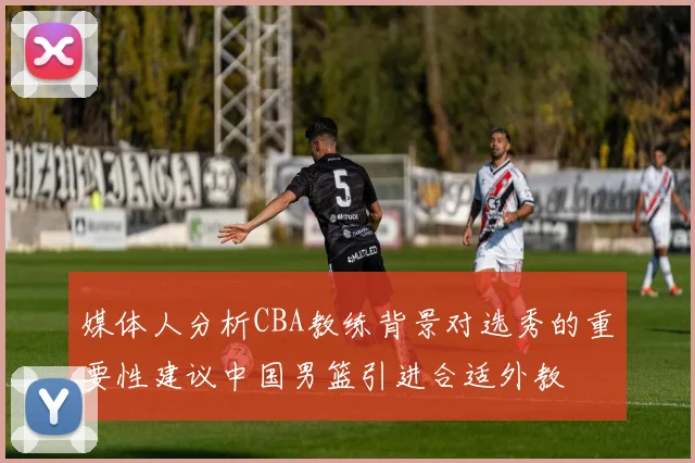 媒体人分析CBA教练背景对选秀的重要性建议中国男篮引进合适外教