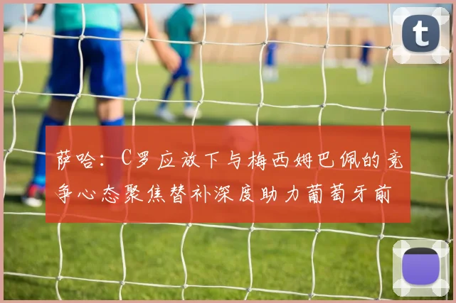 萨哈：C罗应放下与梅西姆巴佩的竞争心态聚焦替补深度助力葡萄牙前行